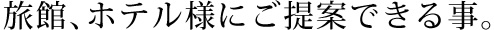 旅館、ホテル様にご提案できる事。